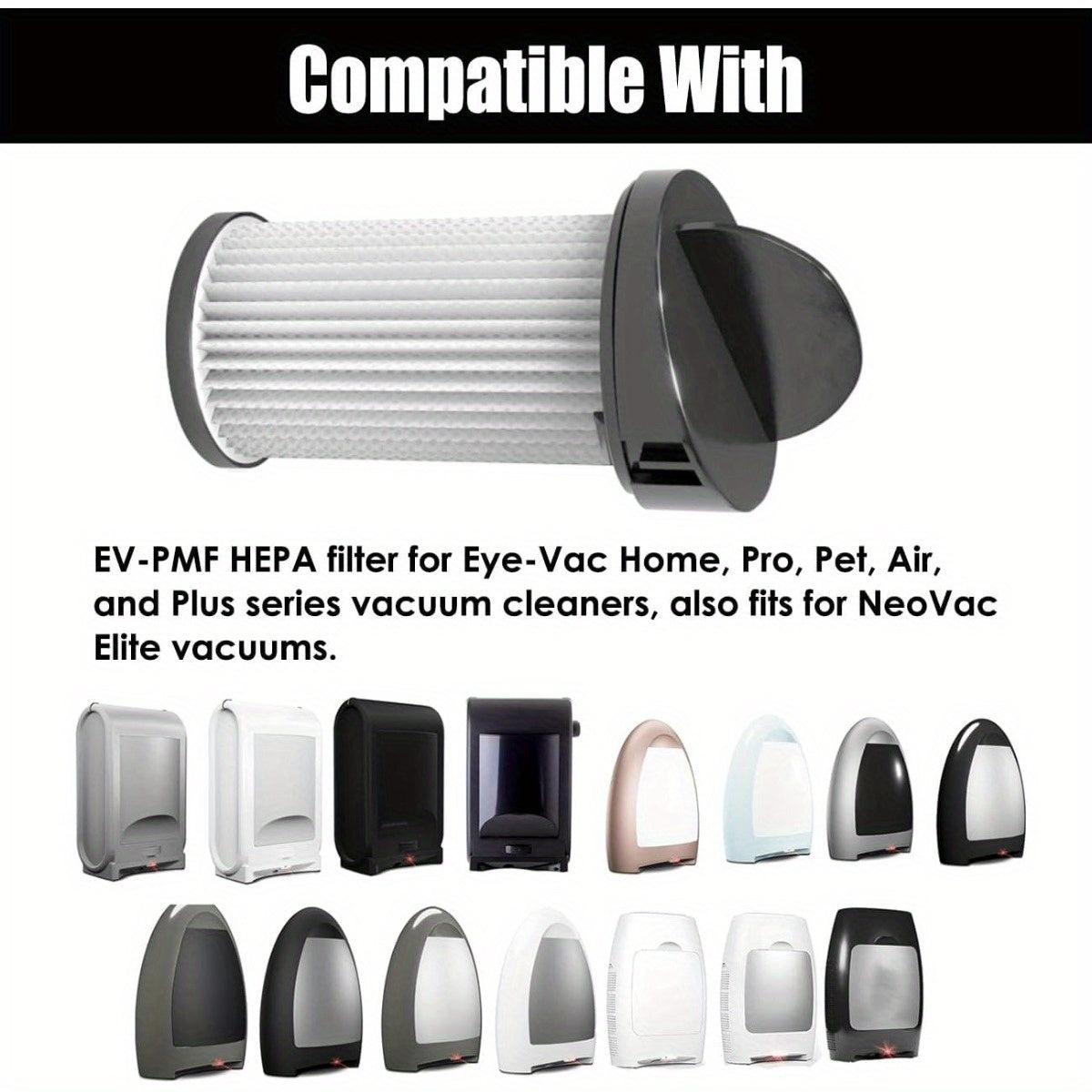 Two pieces of HEPA Pre-Motor Filters are available for replacement in Eye-Vac Home, Pro, Pet, Air, and Plus Series Vacuum Cleaners, as well as NeoVac Elite Vacuums. These filters can be used with Part # EV-PMF.