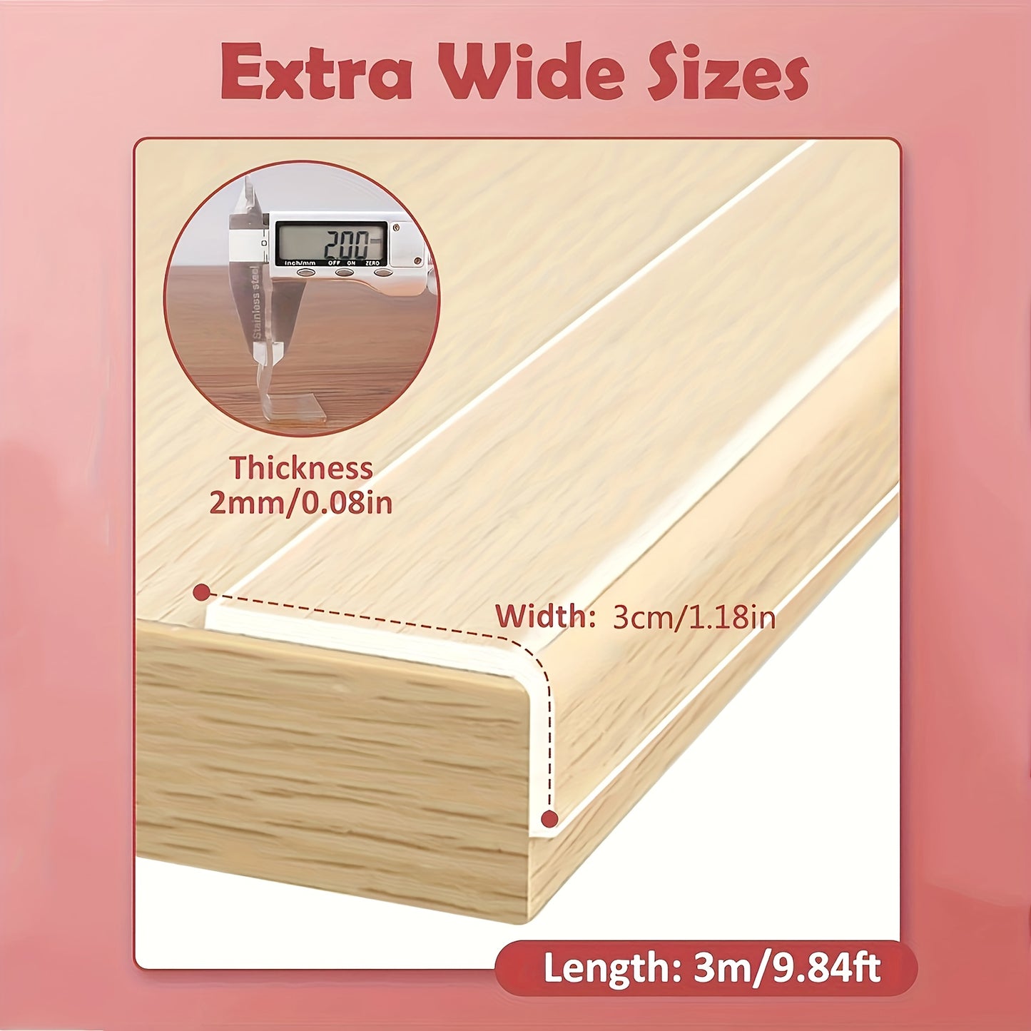 Clear protective tape for edges and corners, with strong adhesive. Non-damaging and easy to remove. Protects furniture from sharp corners.